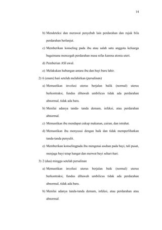 14
b) Mendeteksi dan merawat penyebab lain perdarahan dan rujuk bila
perdarahan berlanjut.
c) Memberikan konseling pada ibu atau salah satu anggota keluarga
bagaimana mencegah perdarahan masa nifas karena atonia uteri.
d) Pemberian ASI awal.
e) Melakukan hubungan antara ibu dan bayi baru lahir.
2) 6 (enam) hari setelah melahirkan (persalinan)
a) Memastikan involusi uterus berjalan balik (normal) uterus
berkontraksi, fundus dibawah umbilicus tidak ada perdarahan
abnormal, tidak ada baru.
b) Menilai adanya tanda- tanda demam, infeksi, atau perdarahan
abnormal.
c) Memastikan ibu mendapat cukup makanan, cairan, dan istrahat.
d) Memastikan ibu menyusui dengan baik dan tidak memperlihatkan
tanda-tanda penyulit.
e) Memberikan konselingpada ibu mengenai asuhan pada bayi, tali pusat,
menjaga bayi tetap hangat dan merwat bayi sehari-hari.
3) 2 (dua) minggu setelah persalinan
a) Memastikan involusi uterus berjalan baik (normal) uterus
berkontraksi, fundus dibawah umbilicus tidak ada perdarahan
abnormal, tidak ada baru.
b) Menilai adanya tanda-tanda demam, infeksi, atau perdarahan atau
abnormal.
 