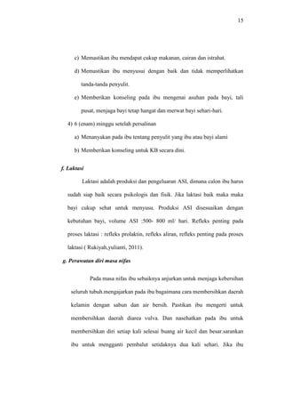15
c) Memastikan ibu mendapat cukup makanan, cairan dan istrahat.
d) Memastikan ibu menyusui dengan baik dan tidak memperlihatkan
tanda-tanda penyulit.
e) Memberikan konseling pada ibu mengenai asuhan pada bayi, tali
pusat, menjaga bayi tetap hangat dan merwat bayi sehari-hari.
4) 6 (enam) minggu setelah persalinan
a) Menanyakan pada ibu tentang penyulit yang ibu atau bayi alami
b) Memberikan konseling untuk KB secara dini.
f. Laktasi
Laktasi adalah produksi dan pengeluaran ASI, dimana calon ibu harus
sudah siap baik secara psikologis dan fisik. Jika laktasi baik maka maka
bayi cukup sehat untuk menyusu. Produksi ASI disesuaikan dengan
kebutuhan bayi, volume ASI :500- 800 ml/ hari. Refleks penting pada
proses laktasi : refleks prolaktin, refleks aliran, refleks penting pada proses
laktasi ( Rukiyah,yulianti, 2011).
g. Perawatan diri masa nifas
Pada masa nifas ibu sebaiknya anjurkan untuk menjaga kebersihan
seluruh tubuh.mengajarkan pada ibu bagaimana cara membersihkan daerah
kelamin dengan sabun dan air bersih. Pastikan ibu mengerti untuk
membersihkan daerah diarea vulva. Dan nasehatkan pada ibu untuk
membersihkan diri setiap kali selesai buang air kecil dan besar.sarankan
ibu untuk mengganti pembalut setidaknya dua kali sehari. Jika ibu
 