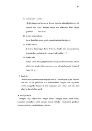 17
a) Lochia rubra / kruenta
Berisi darah segar bercampur dengan sisa-sisa selaput ketuban, sel-sel
desidua, sisa verniks kaseosa, lanugo, dan mekonium. Biasa terjadi
pada hari 1 – 2 masa nifas.
b) Lochia sanguinolenta
Berisi darah bercampur lendir, muncul pada hari berikutnya.
c) Lochia serosa
Berwarna kekuningan, berisi leukosit, eksudat dan mikroorganisme
(mengandung sedikit darah), muncul pada hari ke 5 – 9.
d) Lochia alba
Berupa cairan putih yang terdiri dari sel desidus leukosit mucus, cristal
cholestrin, lemak, mikroorganisme, serta sel epitel granular (Medical
Mini, 2014).
3. Autolysis
Autolysis merupakan proses penghancuran diri sendiri yang terjadi didalam
otot uteri. Enzim proteolitik akan memendekkan jaringan otot yang telah
sempat mengendur hingga 10 kali panjangnya dari semula dan lima kali
lebarnya dari sebelum hamil.
4. atrofi jaringan
Jaringan yang berproliferasi dengan adanya estrogen dalam junlah besar,
kemudian mengalami atrofi sebagai reaksi terhadap penghentian produksi
estrogen yang menyertai pelepasan plasenta.
 