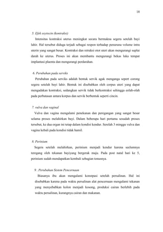 18
5. Efek oxytocin (kontraksi)
Intensitas kontraksi uterus meningkat secara bermakna segera setelah bayi
lahir. Hal tersebut diduga terjadi sebagai respon terhadap penuruna volume intra
uterin yang sangat besar. Kontraksi dan retraksi otot uteri akan mengurangi suplai
darah ke uterus. Proses ini akan membantu mengurangi bekas luka tempat
implantasi plaenta dan mengurangi perdarahan.
6. Perubahan pada serviks
Perubahan pada serviks adalah bentuk servik agak menganga sepert corong
segera setelah bayi lahir. Bentuk ini disebabkan oleh corpus uteri yang dapat
mengadakan kontraksi, sedangkan servik tidak berkontraksi sehingga eolah-olah
pada perbatasan antara korpus dan servik berbentuk seperti cincin.
7. vulva dan vaginal
Vulva dan vagina mengalami penekanan dan peregangan yang sangat besar
selama proses melahirkan bayi. Dalam beberapa hari pertama sesudah proses
tersebut, ke dua organ ini tetap dalam kondisi kendur. Serelah 3 minggu vulva dan
vagina kebali pada kondisi tidak hamil.
8. Perinium
Segera setelah melahirkan, perinium menjadi kendur karena seelumnya
teregang oleh tekanan bayiyang bergerak maju. Pada post natal hari ke 5,
perinium sudah mendapatkan kembali sebagian tonusnya.
9 . Perubahan Sistem Pencernaan
Biasanya ibu akan mengalami konstpasi setelah persalinan. Hal ini
disebabkan karena pada waktu persalinan alat pencernaan mengalami tekanan
yang menyebabkan kolon menjadi kosong, produksi cairan berlebih pada
waktu persalinan, kurangnya cairan dan makanan.
 