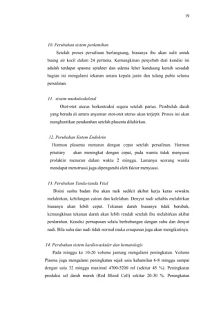 19
10. Perubahan sistem perkemihan
Setelah proses persalinan berlangsung, biasanya ibu akan sulit untuk
buang air kecil dalam 24 pertama. Kemungkinan penyebab dari kondisi ini
adalah terdapat spasme spinkter dan edema leher kanduung kemih sesudah
bagian ini mengalami tekanan antara kepala janin dan tulang pubis selama
persalinan.
11. sistem muskuloskeletal
Otot-otot uterus berkontraksi segera setelah partus. Pembuluh darah
yang berada di antara anyaman otot-otot uterus akan terjepit. Proses ini akan
menghentikan pendarahan setelah plasenta dilahirkan.
12. Perubahan Sistem Endokrin
Hormon plasenta menurun dengan cepat setelah persalinan. Hormon
pituitary akan meningkat dengan cepat, pada wanita tidak menyusui
prolaktin menurun dalam waktu 2 minggu. Lamanya seorang wanita
mendapat menstruasi juga dipengaruhi oleh faktor menyusui.
13. Perubahan Tanda-tanda Vital
Disini sushu badan ibu akan naik sedikit akibat kerja keras sewaktu
melahirkan, kehilangan cairan dan kelelahan. Denyut nadi sehabis melahirkan
biasanya akan lebih cepat. Tekanan darah biasanya tidak berubah,
kemungkinan tekanan darah akan lebih rendah setelah ibu melahirkan akibat
perdarahan. Kondisi pernapasan selalu berhubungan dengan suhu dan denyut
nadi. Bila suhu dan nadi tidak normal maka ernapasan juga akan mengikutinya.
14. Perubahan sistem kardiovaskuler dan hematologis
Pada minggu ke 10-20 volume jantung mengalami peningkatan. Volume
Plasma juga mengalami peningkatan sejak usia kehamilan 6-8 minggu sampai
dengan usia 32 minggu maximal 4700-5200 ml (sekitar 45 %). Peningkatan
produksi sel darah merah (Red Blood Cell) sekitar 20-30 %. Peningkatan
 