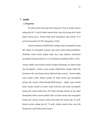 21
2. Anemia
a. Pengertian
Di sebut anemia bila kadar Hb kurang dari 10 gr/dl, disebut anemia
sedang jika hb 7-8 gr/dl, disebut anemia berat, atau bila kurang dari 6 gr/dl
disbut anemia gravis. Wanita tidak hamil mempunyai nilai normal 12-15
gr/dl dan hematokrit 35-54% (Nugraheny, 2010).
Anemia postpartum didefinisikan sebagai kadar hemoglobin kurang
dari 10g/dl, ini merupakan masalah yang umum dalam bidang kebidanan.
Meskipun wanita hamil dengan kadar besi yang terjamin, konsentrasi
hemoglobin biasanya berkisar 11-12 g/dl sebelum melahirkan (Dewi, 2012).
Anemia adalah suatu kondisi dimana terdapat kekurangan sel darah merah
atau hemoglobin. Anemia secara praktis didefinisikan sebagai kadar Hb,
konsentrasi Hb, atau hitung eritrosit dibawah batas normal. Anemia adalah
suatu kondisi medis dimana jumlah sel darah merah atau hemoglobin
kurang dari normal (Prawirohardjo,2009).Anemia adalah suatu kondisi
medis dimana jumlah sel darah merah (eritrosit) atau kadar hemoglobin
kurang dari normal (Oktaviani, 2013).Dari beberapa definisi di atas dapat
disimpulkan bahwa anemia adalah kadar sel darah merah atau hemoglobin
kurang dari normal, dimana anemia bila kadar Hb kurang dari 10 gr/dl,
disebut anemia sedang jika hb 7-8 gr/dl, disebut anemia berat, atau bila
kurang dari 6 gr/dl disbut anemia gravis.
 