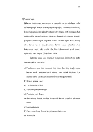 25
3) Anemia berat
Beberapa tanda-tanda yang mungkin menunjukkan anemia berat pada
seseorang dapat mencakup Denyut jantung cepat; Tekanan darah rendah;
Frekuensi pernapasan cepat; Pucat dan kulit dingin; kulit kuning disebut
jaudince jika anemia karena kerusakan sel darah merah; murmur jantung;
penyebab limpa dengan penyebab anemia tertentu; nyeri dada; pusing
atau kepala terasa ringan(terutama berdiri atau); kelelahan atau
kekurangan energi; sakit kepala; tidak bisa berkonsentrasi; sesak napas;
nyeri dada serta pingsan (Nugraheny, 2010).
Beberapa tanda yang mungkin menunjukan anemia berat pada
seseorang dapat mencakup:
a) Perubahan warna tinja termasuk tinja hitam dan tinja lengket serta
berbau busuk, berwarna merah marun, atau tampak berdarah jika
anemia karena kehilangan darah melalui saluran pencernaan.
b) Denyut jantung cepat
c) Tekanan darah rendah
d) Frekuensi pernapasan cepat
e) Pucat atau kulit dingin
f) Kulit kuning disebut jaundice jika anemia karena kerusakan sel darah
merah
g) Murmur jantung
h) Pembesaran limpa dengan penyebab anemia tertentu
i) Nyeri dada
 