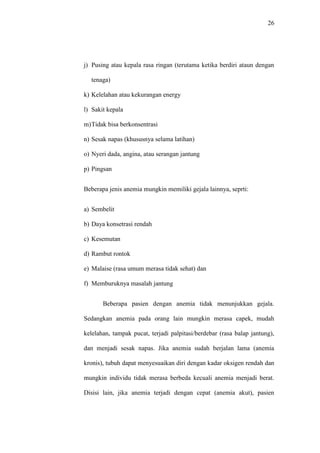 26
j) Pusing atau kepala rasa ringan (terutama ketika berdiri ataun dengan
tenaga)
k) Kelelahan atau kekurangan energy
l) Sakit kepala
m)Tidak bisa berkonsentrasi
n) Sesak napas (khususnya selama latihan)
o) Nyeri dada, angina, atau serangan jantung
p) Pingsan
Beberapa jenis anemia mungkin memiliki gejala lainnya, seprti:
a) Sembelit
b) Daya konsetrasi rendah
c) Kesemutan
d) Rambut rontok
e) Malaise (rasa umum merasa tidak sehat) dan
f) Memburuknya masalah jantung
Beberapa pasien dengan anemia tidak menunjukkan gejala.
Sedangkan anemia pada orang lain mungkin merasa capek, mudah
kelelahan, tampak pucat, terjadi palpitasi/berdebar (rasa balap jantung),
dan menjadi sesak napas. Jika anemia sudah berjalan lama (anemia
kronis), tubuh dapat menyesuaikan diri dengan kadar oksigen rendah dan
mungkin individu tidak merasa berbeda kecuali anemia menjadi berat.
Disisi lain, jika anemia terjadi dengan cepat (anemia akut), pasien
 