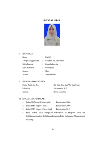 iv
RIWAYAT HIDUP
I. IDENTITAS
Nama : IRMAN
Tempat tanggal lahir : Marobea, 12 April 1994
Suku/Bangsa : Muna/Indonesia
Jenis Kelamin : Perempuan
Agama : Islam
Alamat : Desa Marobea
II. IDENTITAS ORANG TUA
Nama Ayah dan Ibu : La Ode Ilaisi dan Wa Ode Sutia
Pekerjaan : Swasta dan IRT
Alamat : Desa Marobea
III. RIWAYAT PENDIDIKAN
1. Lulus SD Negeri 4 Sawerigadi : Tamat tahun 2006
2. Lulus SMP Negeri 4 Lawa : Tamat tahun 2009
3. Lulus SMA Negeri 1 Sawerigadi : Tamat tahun 2012
4. Sejak Tahun 2012 Mengikuti Pendidikan di Program Studi D3
Kebidanan Akademi Kebidanan Paramata Raha Kabupaten Muna sampai
sekarang.
iv
 