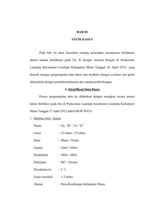 33
BAB III
STUDI KASUS
Pada bab ini akan diuraikan tentang penerapan manajemen kebidanan
dalam asuhan kebidanan pada Ny. R dengan Anemia Ringan di Puskesmas
Lasalepa Kecamatan Lasalepa Kabupaten Muna Tanggal 26 April 2015, yang
diawali dengan pengumpulan data dasar dan berakhir dengan evaluasi dan perlu
dilanjutkan dengan pendokumentasian dan catatan perkmbangan.
A. Identifikasi Data Dasar
Proses pengumpulan data ini dilakukan dengan mengkaji secara umum
hanya berfokus pada ibu di Puskesmas Lasalepa kecamatan Lasalepa Kabupaten
Muna Tanggal 27 April 2015 pukul 08.00 WITA.
1. Identitas Istri / Suami
Nama : Ny. “R” / Tn. “Z”
Umur : 23 tahun / 25 tahun
Suku : Muna / Tolaki
Agama : Islam / Islam
Pendidikan : SMA / SMA
Pekerjaan : IRT / Swasta
Pernikahan ke : I / I
Lama menikah : ± 2 tahun
Alamat : Desa Kombungo Kabupaten Muna
 