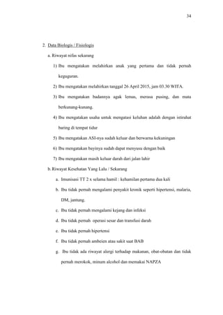 34
2. Data Biologis / Fisiologis
a. Riwayat nifas sekarang
1) Ibu mengatakan melahirkan anak yang pertama dan tidak pernah
keguguran.
2) Ibu mengatakan melahirkan tanggal 26 April 2015, jam 03.30 WITA.
3) Ibu mengatakan badannya agak lemas, merasa pusing, dan mata
berkunang-kunang.
4) Ibu mengatakan usaha untuk mengatasi keluhan adalah dengan istirahat
baring di tempat tidur
5) Ibu mengatakan ASI-nya sudah keluar dan berwarna kekuningan
6) Ibu mengatakan bayinya sudah dapat menyusu dengan baik
7) Ibu mengatakan masih keluar darah dari jalan lahir
b. Riwayat Kesehatan Yang Lalu / Sekarang
a. Imunisasi TT 2 x selama hamil : kehamilan pertama dua kali
b. Ibu tidak pernah mengalami penyakit kronik seperti hipertensi, malaria,
DM, jantung.
c. Ibu tidak pernah mengalami kejang dan infeksi
d. Ibu tidak pernah operasi sesar dan transfusi darah
e. Ibu tidak pernah hipertensi
f. Ibu tidak pernah ambeien atau sakit saat BAB
g. Ibu tidak ada riwayat alergi terhadap makanan, obat-obatan dan tidak
pernah merokok, minum alcohol dan memakai NAPZA
 
