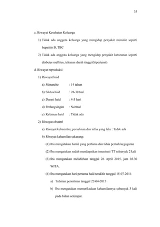 35
c. Riwayat Kesehatan Keluarga
1) Tidak ada anggota keluarga yang mengidap penyakit menular seperti
hepatitis B, TBC
2) Tidak ada anggota keluarga yang mengidap penyakit keturunan seperti
diabetes mellitus, tekanan darah tinggi (hipertensi)
d. Riwayat reproduksi
1) Riwayat haid
a) Menarche : 14 tahun
b) Siklus haid : 28-30 hari
c) Durasi haid : 4-5 hari
d) Perlangsingan : Normal
e) Kelainan haid : Tidak ada
2) Riwayat obstetri
a) Riwayat kehamilan, persalinan dan nifas yang lalu : Tidak ada
b) Riwayat kehamilan sekarang:
(1) Ibu mengatakan hamil yang pertama dan tidak pernah keguguran
(2) Ibu mengatakan sudah mendapatkan imunisasi TT sebanyak 2 kali
(3) Ibu mengatakan melahirkan tanggal 26 April 2015, jam 03.30
WITA.
(4) Ibu mengatakan hari pertama haid terakhir tanggal 15-07-2014
a) Tafsiran persalinan tanggal 22-04-2015
b) Ibu mengatakan memeriksakan kehamilannya sebanyak 3 kali
pada bidan setempat.
 