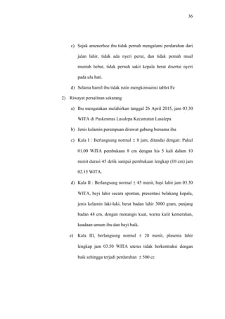 36
c) Sejak amenorhoe ibu tidak pernah mengalami perdarahan dari
jalan lahir, tidak ada nyeri perut, dan tidak pernah mual
muntah hebat, tidak pernah sakit kepala berat disertai nyeri
pada ulu hati.
d) Selama hamil ibu tidak rutin mengkonsumsi tablet Fe
2) Riwayat persalinan sekarang
a) Ibu mengatakan melahirkan tanggal 26 April 2015, jam 03.30
WITA di Puskesmas Lasalepa Kecamatan Lasalepa
b) Jenis kelamin perempuan dirawat gabung bersama ibu
c) Kala I : Berlangsung normal  8 jam, ditandai dengan: Pukul
01.00 WITA pembukaan 8 cm dengan his 5 kali dalam 10
menit durasi 45 detik sampai pembukaan lengkap (10 cm) jam
02.15 WITA.
d) Kala II : Berlangsung normal  45 menit, bayi lahir jam 03.30
WITA, bayi lahir secara spontan, presentasi belakang kepala,
jenis kelamin laki-laki, berat badan lahir 3000 gram, panjang
badan 48 cm, dengan menangis kuat, warna kulit kemerahan,
keadaan umum ibu dan bayi baik.
e) Kala III, berlangsung normal  20 menit, plasenta lahir
lengkap jam 03.50 WITA uterus tidak berkontraksi dengan
baik sehingga terjadi perdarahan  500 cc
 