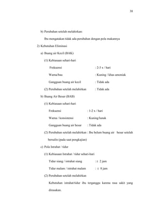 38
b) Perubahan setelah melahirkan:
Ibu mengatakan tidak ada perubahan dengan pola makannya
2) Kebutuhan Eliminasi
a) Buang air Kecil (BAK)
(1) Kebiasaan sehari-hari
Frekuensi : 2-3 x / hari
Warna/bau : Kuning / khas amoniak
Gangguan buang air kecil : Tidak ada
(2) Perubahan setelah melahirkan : Tidak ada
b) Buang Air Besar (BAB)
(1) Kebiasaan sehari-hari
Frekuensi : 1-2 x / hari
Warna / konsistensi : Kuning/lunak
Gangguan buang air besar : Tidak ada
(2) Perubahan setelah melahirkan : Ibu belum buang air besar setelah
bersalin (pada saat pengkajian)
c) Pola Istrahat / tidur
(1) Kebiasaan Istrahat / tidur sehari-hari
Tidur siang / istrahat siang :  2 jam
Tidur malam / istrahat malam :  8 jam
(2) Perubahan setelah melahirkan
Kebutuhan istrahat/tidur ibu terganggu karena rasa sakit yang
dirasakan.
 