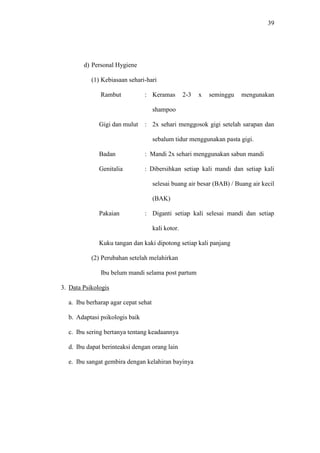 39
d) Personal Hygiene
(1) Kebiasaan sehari-hari
Rambut : Keramas 2-3 x seminggu mengunakan
shampoo
Gigi dan mulut : 2x sehari menggosok gigi setelah sarapan dan
sebalum tidur menggunakan pasta gigi.
Badan : Mandi 2x sehari menggunakan sabun mandi
Genitalia : Dibersihkan setiap kali mandi dan setiap kali
selesai buang air besar (BAB) / Buang air kecil
(BAK)
Pakaian : Diganti setiap kali selesai mandi dan setiap
kali kotor.
Kuku tangan dan kaki dipotong setiap kali panjang
(2) Perubahan setelah melahirkan
Ibu belum mandi selama post partum
3. Data Psikologis
a. Ibu berharap agar cepat sehat
b. Adaptasi psikologis baik
c. Ibu sering bertanya tentang keadaannya
d. Ibu dapat berinteaksi dengan orang lain
e. Ibu sangat gembira dengan kelahiran bayinya
 