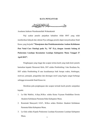 v
KATA PENGANTAR
Assalamu’alaikum Warahmatullahi Wabarakatuh
Puji syukur penulis panjatkan kehadirat Allah SWT yang telah
memberikan hidayah dan rahmat-Nya sehingga penulis dapat menyelesaikan Studi
Kasus yang berjudul ”Manajemen dan Pendokumentasian Asuhan Kebidanan
Post Natal Care Patologi pada Ny. “R” PIA0 dengan Anemia Sedang di
Puskesmas Lasalepa Kecamatan Lasalepa Kabupaten Muna Tanggal 27
April 2015”.
Penghargaan yang tinggi dan ucapan terima kasih yang tiada henti penulis
hanturkan kepada Fikmawati Refu, SST selaku Pembimbing I dan Rosdiana Ita,
SST selaku Pembimbing II atas kesediaannya baik berupa waktu, bimbingan,
motivasi, petunjuk, pengarahan dan dorongan moril yang begitu sangat berharga
sehingga tersusunlah Studi Kasus ini.
Demikian pula penghargaan dan ucapan terimah kasih penulis sampaikan
kepada:
1. La Ode Muhlisi, A.Kep.,M.Kes. selaku Ketua Yayasan Pendidikan Sowite
Akademi Kebidanan Paramata Raha Kabupaten Muna.
2. Rosminah Mansyarif, S.SiT., M.Kes selaku Direktur Akademi Kebidanan
Paramata Raha Kabupaten Muna.
3. La Gala selaku Kepala Puskesmas Lasalepa Kecamatan Lasalepa Kabupaten
Muna.
v
 