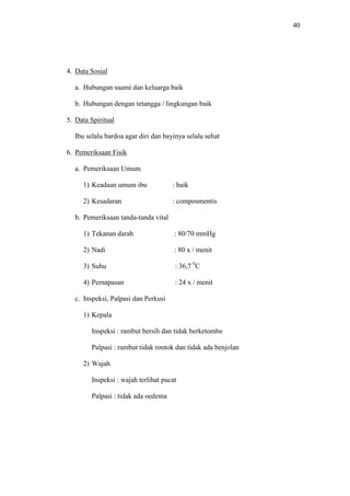 40
4. Data Sosial
a. Hubungan suami dan keluarga baik
b. Hubungan dengan tetangga / lingkungan baik
5. Data Spiritual
Ibu selalu bardoa agar diri dan bayinya selalu sehat
6. Pemeriksaan Fisik
a. Pemeriksaan Umum
1) Keadaan umum ibu : baik
2) Kesadaran : composmentis
b. Pemeriksaan tanda-tanda vital
1) Tekanan darah : 80/70 mmHg
2) Nadi : 80 x / menit
3) Suhu : 36,7 0
C
4) Pernapasan : 24 x / menit
c. Inspeksi, Palpasi dan Perkusi
1) Kepala
Inspeksi : rambut bersih dan tidak berketombe
Palpasi : rambut tidak rontok dan tidak ada benjolan
2) Wajah
Inspeksi : wajah terlihat pucat
Palpasi : tidak ada oedema
 