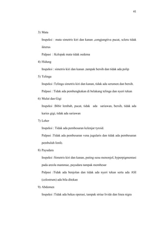 41
3) Mata
Inspeksi : mata simetris kiri dan kanan ,congjungtiva pucat, sclera tidak
ikterus
Palpasi : Kelopak mata tidak oedema
4) Hidung
Inspeksi : simetris kiri dan kanan ,tampak bersih dan tidak ada polip
5) Telinga
Inspeksi :Telinga simetris kiri dan kanan, tidak ada serumen dan bersih.
Palpasi : Tidak ada pembengkakan di belakang telinga dan nyeri tekan
6) Mulut dan Gigi
Inspeksi :Bibir lembab, pucat, tidak ada sariawan, bersih, tidak ada
karies gigi, tidak ada sariawan
7) Leher
Inspeksi : Tidak ada pembesaran kelenjar tyroid.
Palpasi :Tidak ada pembesaran vena jugularis dan tidak ada pembesaran
pembuluh limfe.
8) Payudara
Inspeksi :Simetris kiri dan kanan, puting susu menonjol, hyperpigmentasi
pada areola mammae, payudara tampak membesar
Palpasi :Tidak ada benjolan dan tidak ada nyeri tekan serta ada ASI
(colostrum) ada bila ditekan
9) Abdomen
Inspeksi :Tidak ada bekas operasi, tampak striae livide dan linea nigra
 