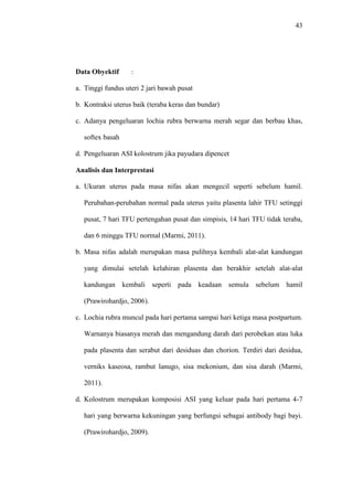 43
Data Obyektif :
a. Tinggi fundus uteri 2 jari bawah pusat
b. Kontraksi uterus baik (teraba keras dan bundar)
c. Adanya pengeluaran lochia rubra berwarna merah segar dan berbau khas,
softex basah
d. Pengeluaran ASI kolostrum jika payudara dipencet
Analisis dan Interprestasi
a. Ukuran uterus pada masa nifas akan mengecil seperti sebelum hamil.
Perubahan-perubahan normal pada uterus yaitu plasenta lahir TFU setinggi
pusat, 7 hari TFU pertengahan pusat dan simpisis, 14 hari TFU tidak teraba,
dan 6 minggu TFU normal (Marmi, 2011).
b. Masa nifas adalah merupakan masa pulihnya kembali alat-alat kandungan
yang dimulai setelah kelahiran plasenta dan berakhir setelah alat-alat
kandungan kembali seperti pada keadaan semula sebelum hamil
(Prawirohardjo, 2006).
c. Lochia rubra muncul pada hari pertama sampai hari ketiga masa postpartum.
Warnanya biasanya merah dan mengandung darah dari perobekan atau luka
pada plasenta dan serabut dari desiduas dan chorion. Terdiri dari desidua,
verniks kaseosa, rambut lanugo, sisa mekonium, dan sisa darah (Marmi,
2011).
d. Kolostrum merupakan komposisi ASI yang keluar pada hari pertama 4-7
hari yang berwarna kekuningan yang berfungsi sebagai antibody bagi bayi.
(Prawirohardjo, 2009).
 