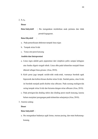 44
2. PI A0
Dasar
Data Subyektif : Ibu mengatakan melahirkan anak pertama dan tidak
pernah keguguran.
Data Obyektif :
a. Pada pemeriksaan abdomen tampak linea nigra
b. Tampak striae livide
c. Tonus otot perut kencang
Analisis dan Interprestasi
a. Linea nigra adalah garis pigmentasi dari simphisis pubis sampai kebagian
atas fundus digaris tengah tubuh. Linea alba pada kehamilan menjadi hitam
dikenal sebagai linea griseae. (Aisa, 2010).
b. Kulit perut juga tampak seolah-olah retak-retak, warnanya berubah agak
hiperemik dan kebiru-biruan disebut striae livide. Setelah partus, stiae livide
ini berubah menjadi putih disebut stiae albicans. Pada seorang multigravida
sering tampak striae livide dan bersama dengan striae albicans (Aisa, 2010).
c. Pada primigravida dinding rahim dan dinding perut masih kencang, karena
belum menjalani peregangan pada kehamilan selanjutnya (Aisa, 2010).
3. Anemia sedang
Dasar
Data Subyektif :
a. Ibu mengatakan badannya agak lemas, merasa pusing, dan mata berkunang-
kunang.
 