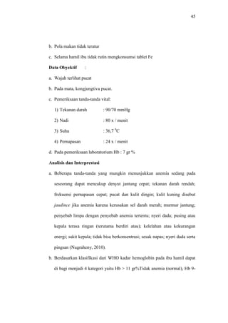 45
b. Pola makan tidak teratur
c. Selama hamil ibu tidak rutin mengkonsumsi tablet Fe
Data Obyektif :
a. Wajah terlihat pucat
b. Pada mata, kongjungtiva pucat.
c. Pemeriksaan tanda-tanda vital:
1) Tekanan darah : 90/70 mmHg
2) Nadi : 80 x / menit
3) Suhu : 36,7 0
C
4) Pernapasan : 24 x / menit
d. Pada pemeriksaan laboratorium Hb : 7 gr %
Analisis dan Interprestasi
a. Beberapa tanda-tanda yang mungkin menunjukkan anemia sedang pada
seseorang dapat mencakup denyut jantung cepat; tekanan darah rendah;
frekuensi pernapasan cepat; pucat dan kulit dingin; kulit kuning disebut
jaudince jika anemia karena kerusakan sel darah merah; murmur jantung;
penyebab limpa dengan penyebab anemia tertentu; nyeri dada; pusing atau
kepala terasa ringan (terutama berdiri atau); kelelahan atau kekurangan
energi; sakit kepala; tidak bisa berkonsentrasi; sesak napas; nyeri dada serta
pingsan (Nugraheny, 2010).
b. Berdasarkan klasifikasi dari WHO kadar hemoglobin pada ibu hamil dapat
di bagi menjadi 4 kategori yaitu Hb > 11 gr%Tidak anemia (normal), Hb 9-
 