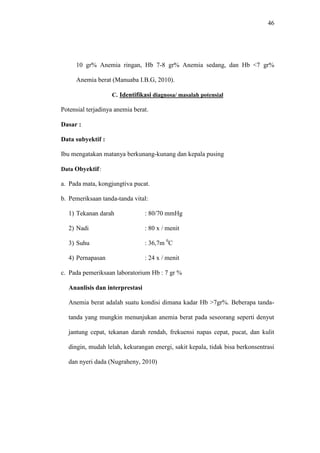46
10 gr% Anemia ringan, Hb 7-8 gr% Anemia sedang, dan Hb <7 gr%
Anemia berat (Manuaba I.B.G, 2010).
C. Identifikasi diagnosa/ masalah potensial
Potensial terjadinya anemia berat.
Dasar :
Data subyektif :
Ibu mengatakan matanya berkunang-kunang dan kepala pusing
Data Obyektif:
a. Pada mata, kongjungtiva pucat.
b. Pemeriksaan tanda-tanda vital:
1) Tekanan darah : 80/70 mmHg
2) Nadi : 80 x / menit
3) Suhu : 36,7m 0
C
4) Pernapasan : 24 x / menit
c. Pada pemeriksaan laboratorium Hb : 7 gr %
Ananlisis dan interprestasi
Anemia berat adalah suatu kondisi dimana kadar Hb >7gr%. Beberapa tanda-
tanda yang mungkin menunjukan anemia berat pada seseorang seperti denyut
jantung cepat, tekanan darah rendah, frekuensi napas cepat, pucat, dan kulit
dingin, mudah lelah, kekurangan energi, sakit kepala, tidak bisa berkonsentrasi
dan nyeri dada (Nugraheny, 2010)
 