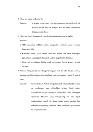 49
2. Observasi tanda-tanda vital ibu
Rasional : observasi tanda- tanda vital bertujuan untuk mengindentifikasi
masalah secara dini dan sebagai indikator untuk melakukan
tindakan selanjutnya
3. Observasi tinggi fundus uteri, kontraksi uterus dan pengeluaran lochia
Rasional :
a. TFU merupakan indikator untuk mengetahui involusio uterus berjalan
lancar atau tidak
b. Kontraksi uterus, yakni teraba keras dan bundar dan dapat mencegah
peradarahan karena pembuluh darah saat itu terjepit karna kontraksi
c. Observasi pengeluaran lochia untuk mengetahui lochia keluar sesuai
harinya
4. Jelaskan KIE pada ibu dan keluarga tentang gizi pada ibu nifas dengan anemia,
yaitu sayuran hijau, daging, telur dan buah yang mengandung vitamin C seperti
jeruk.
Rasional : Karbohidrat dan Protein merupakan salah satu sumber kalori dan
zat pembangun yang dibutuhkan selama hamil untuk
pertumbuhan dan perkembangan janin dalam rahim dan organ
kehamilan. Makanan yang mengandung zat besi dapat
meningkatkan jumlah sel darah merah secara alamiah dan
makanan mengandung vitamin C akan membantu penyerapan
zat besi dalam darah.
 