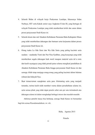 vi
4. Seluruh Bidan di wilayah kerja Puskesmas Lasalepa, khususnya bidan
Nurbaya, SST serta Kakak senior saya Angkatan II dan III, yang bertugas di
wilayah Puskesmas Lasalepa yang telah memberikan kritik dan saran dalam
proses penyusunan Studi Kasus ini.
5. Seluruh dosen dan staf Akademi Kebidanan Paramata Raha Kabupaten Muna
yang telah memberikan dukungan dan bantuan serta kerjasama dalam proses
penyusunan Studi Kasus ini.
6. Orang tuaku La Ode Ilaisi dan Wa Ode Sutia yang paling kucintai serta
saudara – saudaraku Yanti dan Nur Nisa Syahban, yang kusayangi yang telah
memberikan segala dukungan baik moril maupun material serta do’a restu
dan kasih sayangnya yang tidak pernah putus selama mengikuti pendidikan di
Akademi Kebidanan Paramata Raha hingga penyusunan Studi Kasus ini dan
semoga Allah tetap menjaga orang-orang yang paling kucintai dalam balutan
rohmat dan hidayah-Nya.
7. Buat teman-teman seangkatan serta para Alminating serta yang menjadi
temanku, terima kasih telah memberi warna dalam persahabatan selama ini,
serta semua pihak yang tidak dapat penulis sebut satu per satu terimakasih atas
dukungan selama ini dalam menghadapi berbagai stresor dan masalah-masalah.
Akhirnya peneliti hanya bisa berharap, semoga Studi Kasus ini bermanfaat
bagi kita semua.Wassalamualaikum. wr. wb.
Raha, Agustus 2015
Penulis
vi
 