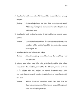 50
5. Anjurkan ibu untuk memberikan ASI eksklusif dan menyusui bayinya sesering
mungkin
Rasional : dengan adanya isapan bayi maka dapat memperlancar produksi
ASI, mempercepat proses involusio uterus serta sebagai metode
kontrasepsi alami.
6. Anjurkan ibu untuk menjaga kebersihan diri/personal hygiene terutama daerah
genitalia
Rasional : Dengan menjaga kebersihan diri dan genitalia dapat mencegah
terjadinya infeksi genitelia/jalan lahir dan memberikan suasana
nyaman pada ibu
7. Anjurkan pada ibu agar istirahat yang cukup
Rasional : istrahat yang cukup memulihkan tenaga ibu yang hilang pada
saat persalinan
8. Jelaskan tanda bahaya masa nifas, yaitu perdarahan lewat jalan lahir, keluar
cairan berbau dari jalan lahir, demam lebih dari 2 hari dengan suhu lebih dari
37.50
C, bengkak pada muka, tangan, kaki, disertai sakit kepala hebat, nyeri
atau panas didaerah tungkai, payudara bengkak, berwarna kemerahan disertai
rasa sakit.
Rasional : Dengan mengetahui tanda-tanda bahaya pada masa nifas, ibu
dapat secepatnya menemui bidan / dokter terdekat bila menemui
salah satu tanda bahaya tersebut
 