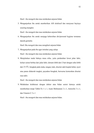 52
Hasil : ibu mengerti dan mau melakukan anjuran bidan
5. Menganjurkan ibu untuk memberikan ASI eksklusif dan menyusui bayinya
sesering mungkin
Hasil : ibu mengerti dan mau melakukan anjuran bidan
6. Menganjurkan ibu untuk menjaga kebersihan diri/personal hygiene terutama
daerah genitalia
Hasil :Ibu mengerti dan mau mengikuti anjuran bidan
7. Menganjurkan pada ibu agar istirahat yang cukup
Hasil : ibu mengerti dan mau melakukan anjuran bidan
8. Menjelaskan tanda bahaya masa nifas, yaitu perdarahan lewat jalan lahir,
keluar cairan berbau dari jalan lahir, demam lebih dari 2 hari dengan suhu lebih
dari 37.50
C, bengkak pada muka, tangan, kaki, disertai sakit kepala hebat, nyeri
atau panas didaerah tungkai, payudara bengkak, berwarna kemerahan disertai
rasa sakit.
Hasil : ibu mengerti dan mau melakukan anjuran bidan
9. Melakukan kolaborasi dengan dokter atau bidan senior lainnya untuk
memberikan terapi Tablet Fe 1 x 1, Asam Mefenamat 2 x 1, Amoxilin 3 x 1,
dan Vitamin C 3 x 1
Hasil : ibu mengerti dan mau melakukan anjuran bidan.
 