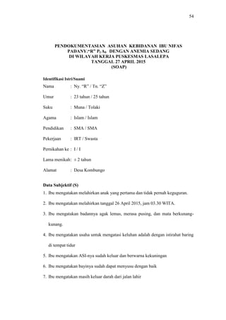 54
PENDOKUMENTASIAN ASUHAN KEBIDANAN IBU NIFAS
PADANY.“R” PI A0 DENGAN ANEMIA SEDANG
DI WILAYAH KERJA PUSKESMAS LASALEPA
TANGGAL 27 APRIL 2015
(SOAP)
Identifikasi Istri/Suami
Nama : Ny. “R” / Tn. “Z”
Umur : 23 tahun / 25 tahun
Suku : Muna / Tolaki
Agama : Islam / Islam
Pendidikan : SMA / SMA
Pekerjaan : IRT / Swasta
Pernikahan ke : I / I
Lama menikah: ± 2 tahun
Alamat : Desa Kombungo
Data Subjektif (S)
1. Ibu mengatakan melahirkan anak yang pertama dan tidak pernah keguguran.
2. Ibu mengatakan melahirkan tanggal 26 April 2015, jam 03.30 WITA.
3. Ibu mengatakan badannya agak lemas, merasa pusing, dan mata berkunang-
kunang.
4. Ibu mengatakan usaha untuk mengatasi keluhan adalah dengan istirahat baring
di tempat tidur
5. Ibu mengatakan ASI-nya sudah keluar dan berwarna kekuningan
6. Ibu mengatakan bayinya sudah dapat menyusu dengan baik
7. Ibu mengatakan masih keluar darah dari jalan lahir
 