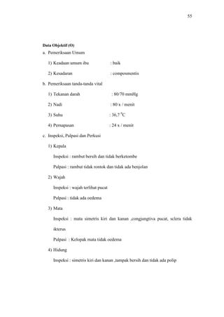 55
Data Objektif (O)
a. Pemeriksaan Umum
1) Keadaan umum ibu : baik
2) Kesadaran : composmentis
b. Pemeriksaan tanda-tanda vital
1) Tekanan darah : 80/70 mmHg
2) Nadi : 80 x / menit
3) Suhu : 36,7 0
C
4) Pernapasan : 24 x / menit
c. Inspeksi, Palpasi dan Perkusi
1) Kepala
Inspeksi : rambut bersih dan tidak berketombe
Palpasi : rambut tidak rontok dan tidak ada benjolan
2) Wajah
Inspeksi : wajah terlihat pucat
Palpasi : tidak ada oedema
3) Mata
Inspeksi : mata simetris kiri dan kanan ,congjungtiva pucat, sclera tidak
ikterus
Palpasi : Kelopak mata tidak oedema
4) Hidung
Inspeksi : simetris kiri dan kanan ,tampak bersih dan tidak ada polip
 
