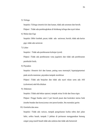 56
5) Telinga
Inspeksi :Telinga simetris kiri dan kanan, tidak ada serumen dan bersih.
Palpasi : Tidak ada pembengkakan di belakang telinga dan nyeri tekan
6) Mulut dan Gigi
Inspeksi :Bibir lembab, pucat, tidak ada sariawan, bersih, tidak ada karies
gigi, tidak ada sariawan
7) Leher
Inspeksi : Tidak ada pembesaran kelenjar tyroid.
Palpasi :Tidak ada pembesaran vena jugularis dan tidak ada pembesaran
pembuluh limfe.
8) Payudara
Inspeksi :Simetris kiri dan kanan, puting susu menonjol, hyperpigmentasi
pada areola mammae, payudara tampak membesar
Palpasi :Tidak ada benjolan dan tidak ada nyeri tekan serta ada ASI
(colostrum) ada bila ditekan
9) Abdomen
Inspeksi :Tidak ada bekas operasi, tampak striae livide dan linea nigra
Palpasi :Tinggi fundus uteri 2 jari bawah pusat dan kontraksi uterus baik
(teraba bundar dan keras),tonus otot perut kendor, ibu memakai gurita
10) Genitalia dan anus
Inspeksi :Tidak ada varices, tampak pengeluaran lochia rubra dari jalan
lahir, softex basah, tampak 3 jahitan di perineum menggunakan benang
catgut yang masih basah tidak ada oedema dan tidak ada hemoroid
 