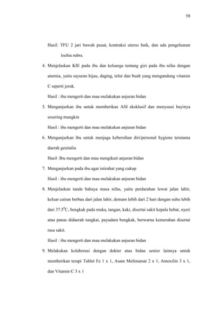 58
Hasil: TFU 2 jari bawah pusat, kontraksi uterus baik, dan ada pengeluaran
lochia rubra.
4. Menjelaskan KIE pada ibu dan keluarga tentang gizi pada ibu nifas dengan
anemia, yaitu sayuran hijau, daging, telur dan buah yang mengandung vitamin
C seperti jeruk.
Hasil : ibu mengerti dan mau melakukan anjuran bidan
5. Menganjurkan ibu untuk memberikan ASI eksklusif dan menyusui bayinya
sesering mungkin
Hasil : ibu mengerti dan mau melakukan anjuran bidan
6. Menganjurkan ibu untuk menjaga kebersihan diri/personal hygiene terutama
daerah genitalia
Hasil :Ibu mengerti dan mau mengikuti anjuran bidan
7. Menganjurkan pada ibu agar istirahat yang cukup
Hasil : ibu mengerti dan mau melakukan anjuran bidan
8. Menjelaskan tanda bahaya masa nifas, yaitu perdarahan lewat jalan lahir,
keluar cairan berbau dari jalan lahir, demam lebih dari 2 hari dengan suhu lebih
dari 37.50
C, bengkak pada muka, tangan, kaki, disertai sakit kepala hebat, nyeri
atau panas didaerah tungkai, payudara bengkak, berwarna kemerahan disertai
rasa sakit.
Hasil : ibu mengerti dan mau melakukan anjuran bidan
9. Melakukan kolaborasi dengan dokter atau bidan senior lainnya untuk
memberikan terapi Tablet Fe 1 x 1, Asam Mefenamat 2 x 1, Amoxilin 3 x 1,
dan Vitamin C 3 x 1
 