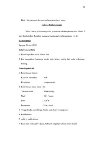 59
Hasil : ibu mengerti dan mau melakukan anjuran bidan.
Catatan Perkembangan
Dalam catatan perkembangan ini penulis melakukan pemantauan selama 3
hari. Berikut akan diuraikan mengenai catatan perkembangan pada Ny. R:
Hari Pertama
Tanggal 30 April 2015
Data Subyektif (S)
1. Ibu mengatakan sudah minum obat
2. Ibu mengatakan badannya masih agak lemas, pusing dan mata berkunang-
kunang.
Data Obyektif (O)
1. Pemeriksaan Umum
Keadaan umum ibu : baik
Kesadaran : composmentis
2. Pemeriksaan tanda-tanda vital
Tekanan darah : 90/60 mmHg
Nadi : 80 x / menit
Suhu : 36,5 0
C
Pernapasan : 24 x / menit
3. Tinggi fundus uteri Tinggi fundus uteri 3 jari bawah pusat
4. Lochia rubra
5. ASInya sudah keluar
6. Pada mata konjungtiva pucat, kaki dan tangan pucat dan teraba dingin
 