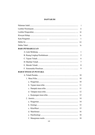 vii
DAFTAR ISI
Halaman Judul..................................................................................................... i
Lembar Persetujuan............................................................................................. ii
Lembar Pengesahan........................................................................................ .... iii
Riwayat Hidup................................................................................................. ... iv
Kata Pengantar.................................... ............................................................ v
Daftar Isi ............................................................................................................. vii
Daftar Tabel ........................................................................................................ ix
BAB I PENDAHULUAN
A. Latar Belakang ................................................................................... 1
B. Ruang Lingkup Pembahasan .............................................................. 5
C. Tujuan Telaah..................................................................................... 6
D. Manfaat Telaah................................................................................... 7
E. Metode Telaah.................................................................................... 8
F. Sistematika Penulisan…………………………………………......... 9
BAB II TINJAUAN PUSTAKA
A. Telaah Pustaka………………………………………………............ 10
1. Masa Nifas ..................................................................................... 10
a. Pengertian.................................................................................. 10
b. Tujuan masa nifas ..................................................................... 11
c. Dampak masa nifas ................................................................... 11
d. Tahapan masa nifas................................................................... 12
e. Kunjungan masa nifas............................................................... 12
2. Anemis........................................................................................... 14
a. Pengertian.................................................................................. 14
b. Etiologi...................................................................................... 15
c. Klasifikasi ................................................................................. 15
d. Manifestasi................................................................................ 16
e. Patofisiologi .............................................................................. 18
f. Manajemen medis ..................................................................... 18
vii
 