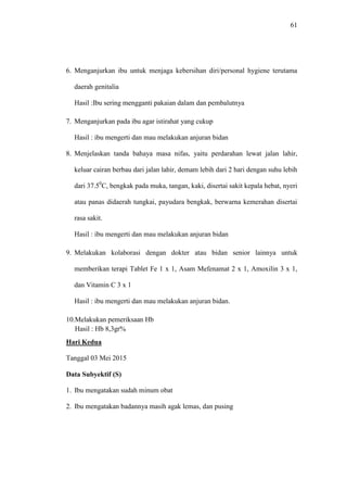 61
6. Menganjurkan ibu untuk menjaga kebersihan diri/personal hygiene terutama
daerah genitalia
Hasil :Ibu sering mengganti pakaian dalam dan pembalutnya
7. Menganjurkan pada ibu agar istirahat yang cukup
Hasil : ibu mengerti dan mau melakukan anjuran bidan
8. Menjelaskan tanda bahaya masa nifas, yaitu perdarahan lewat jalan lahir,
keluar cairan berbau dari jalan lahir, demam lebih dari 2 hari dengan suhu lebih
dari 37.50
C, bengkak pada muka, tangan, kaki, disertai sakit kepala hebat, nyeri
atau panas didaerah tungkai, payudara bengkak, berwarna kemerahan disertai
rasa sakit.
Hasil : ibu mengerti dan mau melakukan anjuran bidan
9. Melakukan kolaborasi dengan dokter atau bidan senior lainnya untuk
memberikan terapi Tablet Fe 1 x 1, Asam Mefenamat 2 x 1, Amoxilin 3 x 1,
dan Vitamin C 3 x 1
Hasil : ibu mengerti dan mau melakukan anjuran bidan.
10.Melakukan pemeriksaan Hb
Hasil : Hb 8,3gr%
Hari Kedua
Tanggal 03 Mei 2015
Data Subyektif (S)
1. Ibu mengatakan sudah minum obat
2. Ibu mengatakan badannya masih agak lemas, dan pusing
 