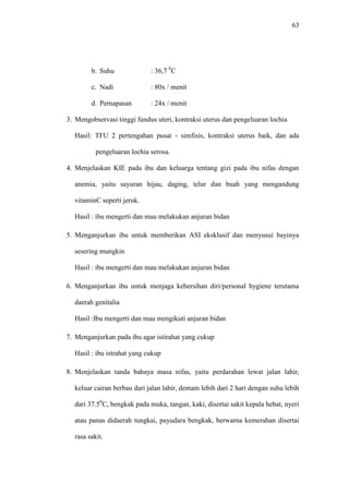 63
b. Suhu : 36,7 0
C
c. Nadi : 80x / menit
d. Pernapasan : 24x / menit
3. Mengobservasi tinggi fundus uteri, kontraksi uterus dan pengeluaran lochia
Hasil: TFU 2 pertengahan pusat - simfisis, kontraksi uterus baik, dan ada
pengeluaran lochia serosa.
4. Menjelaskan KIE pada ibu dan keluarga tentang gizi pada ibu nifas dengan
anemia, yaitu sayuran hijau, daging, telur dan buah yang mengandung
vitaminC seperti jeruk.
Hasil : ibu mengerti dan mau melakukan anjuran bidan
5. Menganjurkan ibu untuk memberikan ASI eksklusif dan menyusui bayinya
sesering mungkin
Hasil : ibu mengerti dan mau melakukan anjuran bidan
6. Menganjurkan ibu untuk menjaga kebersihan diri/personal hygiene terutama
daerah genitalia
Hasil :Ibu mengerti dan mau mengikuti anjuran bidan
7. Menganjurkan pada ibu agar istirahat yang cukup
Hasil : ibu istrahat yang cukup
8. Menjelaskan tanda bahaya masa nifas, yaitu perdarahan lewat jalan lahir,
keluar cairan berbau dari jalan lahir, demam lebih dari 2 hari dengan suhu lebih
dari 37.50
C, bengkak pada muka, tangan, kaki, disertai sakit kepala hebat, nyeri
atau panas didaerah tungkai, payudara bengkak, berwarna kemerahan disertai
rasa sakit.
 