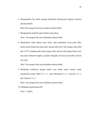 66
6. Menganjurkan ibu untuk menjaga kebersihan diri/personal hygiene terutama
daerah genitalia
Hasil :Ibu mengerti dan mau mengikuti anjuran bidan
7. Menganjurkan pada ibu agar istirahat yang cukup
Hasil : ibu mengerti dan mau melakukan anjuran bidan
8. Menjelaskan tanda bahaya masa nifas, yaitu perdarahan lewat jalan lahir,
keluar cairan berbau dari jalan lahir, demam lebih dari 2 hari dengan suhu lebih
dari 37.50
C, bengkak pada muka, tangan, kaki, disertai sakit kepala hebat, nyeri
atau panas didaerah tungkai, payudara bengkak, berwarna kemerahan disertai
rasa sakit.
Hasil : ibu mengerti dan mau melakukan anjuran bidan
9. Melakukan kolaborasi dengan dokter atau bidan senior lainnya untuk
memberikan terapi Tablet Fe 1 x 1, Asam Mefenamat 2 x 1, Amoxilin 3 x 1,
dan Vitamin C 3 x 1
Hasil : ibu mengerti dan mau melakukan anjuran bidan.
10. Melakukan pemeriksaan Hb
Hasil : 11,8gr%
 
