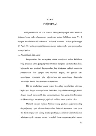 67
BAB IV
PEMBAHASAN
Pada pembahasan ini akan dibahas tentang kesenjangan antara teori dan
tinjauan kasus pada pelaksananan manajemen asuhan kebidanan pada Ny. R
dengan Anemia Berat di Puskesmas Lasalepa Kecamatan Lasalepa pada tanggal
27 April 2015 untuk memudahkan pembahasan maka penulis akan menguraikan
sebagai berikut :
A. Pengumpulan Data Dasar
Pengumpulan data merupakan proses manajemen asuhan kebidanan
yang ditujukan untuk pengumpulan informasi mengenai kesehatan baik fisik,
psikososial dan spiritual. Pengumpulan data dilakukan melalui anamnesis,
pemeriksaaan fisik dengan cara inspeksi, palpasi, dan perkusi serta
pemeriksaan penunjang yaitu laboratorium dan pemeriksaan diagnostik.
Padahal ini penulis tidak menemukan hambatan.
Hal ini disebabkan karena respon ibu dalam memberikan informasi
begitu pula dengan keluarga, bidan, dan dokter yang merawat sehingga penulis
dengan mudah memperoleh data yang diinginkan. Data yang diperoleh secara
terfokus sehingga intervensinya juga lebih terfokus sesuai keadaan klien.
Menurut tinjauan pustaka Anemia Sedang gejalanya dapat mencakup
denyut jantung cepat; tekanan darah rendah; frekuensi pernapasan cepat; pucat
dan kulit dingin; kulit kuning disebut jaudince jika anemia karena kerusakan
sel darah merah; murmur jantung; penyebab limpa dengan penyebab anemia
67
 