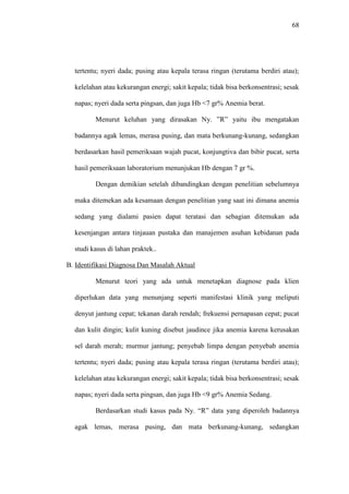 68
tertentu; nyeri dada; pusing atau kepala terasa ringan (terutama berdiri atau);
kelelahan atau kekurangan energi; sakit kepala; tidak bisa berkonsentrasi; sesak
napas; nyeri dada serta pingsan, dan juga Hb <7 gr% Anemia berat.
Menurut keluhan yang dirasakan Ny. ”R” yaitu ibu mengatakan
badannya agak lemas, merasa pusing, dan mata berkunang-kunang, sedangkan
berdasarkan hasil pemeriksaan wajah pucat, konjungtiva dan bibir pucat, serta
hasil pemeriksaan laboratorium menunjukan Hb dengan 7 gr %.
Dengan demikian setelah dibandingkan dengan penelitian sebelumnya
maka ditemekan ada kesamaan dengan penelitian yang saat ini dimana anemia
sedang yang dialami pasien dapat teratasi dan sebagian ditemukan ada
kesenjangan antara tinjauan pustaka dan manajemen asuhan kebidanan pada
studi kasus di lahan praktek..
B. Identifikasi Diagnosa Dan Masalah Aktual
Menurut teori yang ada untuk menetapkan diagnose pada klien
diperlukan data yang menunjang seperti manifestasi klinik yang meliputi
denyut jantung cepat; tekanan darah rendah; frekuensi pernapasan cepat; pucat
dan kulit dingin; kulit kuning disebut jaudince jika anemia karena kerusakan
sel darah merah; murmur jantung; penyebab limpa dengan penyebab anemia
tertentu; nyeri dada; pusing atau kepala terasa ringan (terutama berdiri atau);
kelelahan atau kekurangan energi; sakit kepala; tidak bisa berkonsentrasi; sesak
napas; nyeri dada serta pingsan, dan juga Hb <9 gr% Anemia Sedang.
Berdasarkan studi kasus pada Ny. “R” data yang diperoleh badannya
agak lemas, merasa pusing, dan mata berkunang-kunang, sedangkan
 