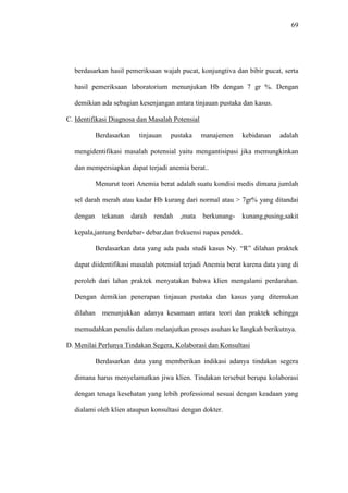 69
berdasarkan hasil pemeriksaan wajah pucat, konjungtiva dan bibir pucat, serta
hasil pemeriksaan laboratorium menunjukan Hb dengan 7 gr %. Dengan
demikian ada sebagian kesenjangan antara tinjauan pustaka dan kasus.
C. Identifikasi Diagnosa dan Masalah Potensial
Berdasarkan tinjauan pustaka manajemen kebidanan adalah
mengidentifikasi masalah potensial yaitu mengantisipasi jika memungkinkan
dan mempersiapkan dapat terjadi anemia berat..
Menurut teori Anemia berat adalah suatu kondisi medis dimana jumlah
sel darah merah atau kadar Hb kurang dari normal atau > 7gr% yang ditandai
dengan tekanan darah rendah ,mata berkunang- kunang,pusing,sakit
kepala,jantung berdebar- debar,dan frekuensi napas pendek.
Berdasarkan data yang ada pada studi kasus Ny. “R” dilahan praktek
dapat diidentifikasi masalah potensial terjadi Anemia berat karena data yang di
peroleh dari lahan praktek menyatakan bahwa klien mengalami perdarahan.
Dengan demikian penerapan tinjauan pustaka dan kasus yang ditemukan
dilahan menunjukkan adanya kesamaan antara teori dan praktek sehingga
memudahkan penulis dalam melanjutkan proses asuhan ke langkah berikutnya.
D. Menilai Perlunya Tindakan Segera, Kolaborasi dan Konsultasi
Berdasarkan data yang memberikan indikasi adanya tindakan segera
dimana harus menyelamatkan jiwa klien. Tindakan tersebut berupa kolaborasi
dengan tenaga kesehatan yang lebih professional sesuai dengan keadaan yang
dialami oleh klien ataupun konsultasi dengan dokter.
 