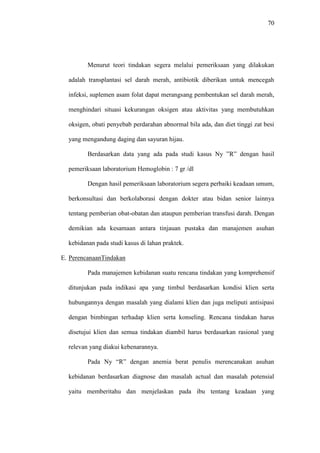 70
Menurut teori tindakan segera melalui pemeriksaan yang dilakukan
adalah transplantasi sel darah merah, antibiotik diberikan untuk mencegah
infeksi, suplemen asam folat dapat merangsang pembentukan sel darah merah,
menghindari situasi kekurangan oksigen atau aktivitas yang membutuhkan
oksigen, obati penyebab perdarahan abnormal bila ada, dan diet tinggi zat besi
yang mengandung daging dan sayuran hijau.
Berdasarkan data yang ada pada studi kasus Ny ”R” dengan hasil
pemeriksaan laboratorium Hemoglobin : 7 gr /dl
Dengan hasil pemeriksaan laboratorium segera perbaiki keadaan umum,
berkonsultasi dan berkolaborasi dengan dokter atau bidan senior lainnya
tentang pemberian obat-obatan dan ataupun pemberian transfusi darah. Dengan
demikian ada kesamaan antara tinjauan pustaka dan manajemen asuhan
kebidanan pada studi kasus di lahan praktek.
E. PerencanaanTindakan
Pada manajemen kebidanan suatu rencana tindakan yang komprehensif
ditunjukan pada indikasi apa yang timbul berdasarkan kondisi klien serta
hubungannya dengan masalah yang dialami klien dan juga meliputi antisipasi
dengan bimbingan terhadap klien serta konseling. Rencana tindakan harus
disetujui klien dan semua tindakan diambil harus berdasarkan rasional yang
relevan yang diakui kebenarannya.
Pada Ny “R” dengan anemia berat penulis merencanakan asuhan
kebidanan berdasarkan diagnose dan masalah actual dan masalah potensial
yaitu memberitahu dan menjelaskan pada ibu tentang keadaan yang
 