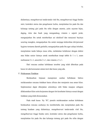 71
dialaminya, mengobservasi tanda-tanda vital ibu, mengobservasi tinggi fundus
uteri, kontraksi uterus dan pengeluaran lochia, menjelaskan kie pada ibu dan
keluarga tentang gizi pada ibu nifas dengan anemia, yaitu sayuran hijau,
daging, telur dan buah yang mengandung vitamin c seperti jeruk,
menganjurkan ibu untuk memberikan asi eksklusif dan menyusui bayinya
sesering mungkin, menganjurkan ibu untuk menjaga kebersihan diri/personal
hygiene terutama daerah genitalia, menganjurkan pada ibu agar cukup istirahat,
menjelaskan tanda bahaya masa nifas, melakukan kolaborasi dengan dokter
atau bidan senior lainnya untuk memberikan terapi tablet fe 1 x 1, asam
mefenamat 2 x 1, amoxilin 3 x 1, dan vitamin c 3 x 1.
Dari rencana asuhan kebidanan tersebut yang telah diberikan pada
kasus ini ada kesesuaian antara teori dan kasus yang ada.
F. Pelaksanaan Tindakan
Berdasarkan tinjauan manajemen asuhan kebidanan bahwa
melaksanakan rencana tindakan harus efisien dan menjamin rasa aman klien.
Implementasi dapat dikerjakan seluruhnya oleh bidan maupun sebagian
dilaksanakan klien serta kerjasama dengan tim kesehatan lainnya sesuai dengan
tindakan yang telah direncanakan.
Pada studi kasus Ny “R”, penulis melaksanakan asuhan kebidanan
berdasarkan rencana asuhanya itu memberitahu dan menjelaskan pada ibu
tentang keadaan yang dialaminya, mengobservasi tanda-tanda vital ibu,
mengobservasi tinggi fundus uteri, kontraksi uterus dan pengeluaran lochia,
menjelaskan kie pada ibu dan keluarga tentang gizi pada ibu nifas dengan
 