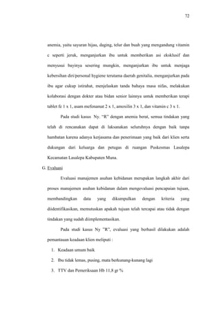 72
anemia, yaitu sayuran hijau, daging, telur dan buah yang mengandung vitamin
c seperti jeruk, menganjurkan ibu untuk memberikan asi eksklusif dan
menyusui bayinya sesering mungkin, menganjurkan ibu untuk menjaga
kebersihan diri/personal hygiene terutama daerah genitalia, menganjurkan pada
ibu agar cukup istirahat, menjelaskan tanda bahaya masa nifas, melakukan
kolaborasi dengan dokter atau bidan senior lainnya untuk memberikan terapi
tablet fe 1 x 1, asam mefenamat 2 x 1, amoxilin 3 x 1, dan vitamin c 3 x 1.
Pada studi kasus Ny. “R” dengan anemia berat, semua tindakan yang
telah di rencanakan dapat di laksanakan seluruhnya dengan baik tanpa
hambatan karena adanya kerjasama dan penerimaan yang baik dari klien serta
dukungan dari keluarga dan petugas di ruangan Puskesmas Lasalepa
Kecamatan Lasalepa Kabupaten Muna.
G. Evaluasi
Evaluasi manajemen asuhan kebidanan merupakan langkah akhir dari
proses manajemen asuhan kebidanan dalam mengevaluasi pencapaian tujuan,
membandingkan data yang dikumpulkan dengan kriteria yang
diidentifikasikan, memutuskan apakah tujuan telah tercapai atau tidak dengan
tindakan yang sudah diimplementasikan.
Pada studi kasus Ny ”R”, evaluasi yang berhasil dilakukan adalah
pemantauan keadaan klien meliputi :
1. Keadaan umum baik
2. Ibu tidak lemas, pusing, mata berkunang-kunang lagi
3. TTV dan Pemeriksaan Hb 11,8 gr %
 