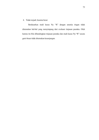 73
4. Tidak terjadi Anemia berat
Berdasarkan studi kasus Ny “R” dengan anemia ringan tidak
ditemukan hal-hal yang menyimpang dari evaluasi tinjauan pustaka. Oleh
karena itu bila dibandingkan tinjauan pustaka dan studi kasus Ny “R” secara
garis besar tidak ditemukan kesenjangan.
 