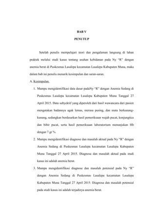 74
BAB V
PENUTUP
Setelah penulis mempelajari teori dan pengalaman langsung di lahan
praktek melalui studi kasus tentang asuhan kebidanan pada Ny “R” dengan
anemia berat di Puskesmas Lasalepa kecamatan Lasalepa Kabupaten Muna, maka
dalam bab ini penulis menarik kesimpulan dan saran-saran.
A. Kesimpulan.
1. Mampu mengidentifikasi data dasar padaNy “R” dengan Anemia Sedang di
Puskesmas Lasalepa kecamatan Lasalepa Kabupaten Muna Tanggal 27
April 2015. Data subyektif yang diperoleh dari hasil wawancara dari pasien
mengatakan badannya agak lemas, merasa pusing, dan mata berkunang-
kunang, sedangkan berdasarkan hasil pemeriksaan wajah pucat, konjungtica
dan bibir pucat, serta hasil pemeriksaan laboratorium menunjukan Hb
dengan 7 gr %.
2. Mampu mengidentifikasi diagnose dan masalah aktual pada Ny “R” dengan
Anemia Sedang di Puskesmas Lasalepa kecamatan Lasalepa Kabupaten
Muna Tanggal 27 April 2015. Diagnosa dan masalah aktual pada studi
kasus ini adalah anemia berat.
3. Mampu mengidentifikasi diagnose dan masalah potensial pada Ny “R”
dengan Anemia Sedang di Puskesmas Lasalepa kecamatan Lasalepa
Kabupaten Muna Tanggal 27 April 2015. Diagnosa dan masalah potensial
pada studi kasus ini adalah terjadinya anemia berat.
 