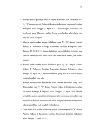 75
4. Mampu menilai perlunya tindakan segera, konsultasi, dan kolaborasi pada
Ny “R” dengan Anemia Sedang di Puskesmas Lasalepa kecamatan Lasalepa
Kabupaten Muna Tanggal 27 April 2015. Tindakan segera, konsultasi, dan
kolaborasi yang dilakukan adalah dengan memberikan obat-obatan dan
transfusi darah jika perlu.
5. Mampu merencanakan asuhan kebidanan pada Ny “R” dengan Anemia
Sedang di Puskesmas Lasalepa kecamatan Lasalepa Kabupaten Muna
Tanggal 27 April 2015. Asuhan kebidanan yang dilakukan bertujuan agar
keadaan umum ibu baik, tanda-tanda vital dalam batas normal, dan anemia
teratasi.
6. Mampu melaksanakan asuhan kebidanan pada Ny “R” dengan Anemia
Sedang di Puskesmas Lasalepa kecamatan Lasalepa Kabupaten Muna
Tanggal 27 April 2015. Asuhan kebidanan yang dilakukan sesuai dengan
rencana tindakan yang ada.
7. Mampu mengevaluasi keefektifan hasil asuhan kebidanan yang telah
dilaksanakan pada Ny “R” dengan Anemia Sedang di Puskesmas Lasalepa
kecamatan Lasalepa Kabupaten Muna Tanggal 27 April 2015. Menilai
keefektifan asuhan yang telah diberikan melalui pemenuhan kebutuhan yang
memerlukan bantuan apakah sudah sesuai dengan kebutuhan sebagaimana
telah diidentifikasi pada langkah V atau belum.
8. Dapat melakukan pendokumentasian asuhan kebidanan pada Ny.”R” dengan
Anemia Sedang di Puskesmas Lasalepa Kecamatan Lasalepa Kabupaten
Muna Tanggal 27 April 2015.
 