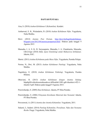 77
DAFTAR PUSTAKA
Aisa, S. (2010) Asuhan Kebidanan I (Kehamilan). Kendari.
Ambarwati, E. R., Wulandarin, D. (2010) Asuhan Kebidanan Nifas. Yogyakarta,
Nuha Medika.
Dewi. (2012) Anemia Post Partum. http://dewi-berbagiilmukebidanan.
blogspot.com/2012/04/anemia-postpartum.html. Diakses pada tanggal 9
Agustus 2015
Manuaba, I. A. S. K. D. Suryasaputra, Manuaba, I. A. Chandranita, Manuaba,
I.B.G.Fajar (2010) Buku Ajara Ginekologi untuk Mahasiswa kebidanan.
Jakarta, EGC.
Marmi. (2011) Asuhan Kebidanan pada Masa Nifas. Yogyakarta, Pustaka Pelajar.
Norma, N., Dwi, M. (2013) Asuhan Kebidanan Patologi. Yogyakarta, Nuha
Medika.
Nugraheny, E. (2010) Asuhan Kebidanan Pathologi. Yogyakarta, Pustaka
Rihama.
Oktaviani, R. (2013) Asuhan Kebidanan dengan Anemia Sedang.
httpdigilib.stikeskusumahusada.ac.idfilesdisk11001-gdl-rikaoktavi-452-1-
rikaokt-5.pdf. Diakses pada tanggal 9 Agustus 2015.
Prawirohardjo, S. (2009) Ilmu Kebidanan. Jakarta, PT Bina Pustaka.
Prawirohardjo, S. (2006) Pelayanan Kesehatan Maternal dan Neonatal. Jakarta,
PT Bina Pustaka.
Proverawati, A. (2011) Anemia dan Anemia Kehamilan. Yogyakarta, 2011.
Sukarni, I., Sudarti. (2014) Patologi Kehamilan, Persalinan, Nifas dan Neonatus
Resiko Tinggi. Yogyakarta, Nuha Medika.
 