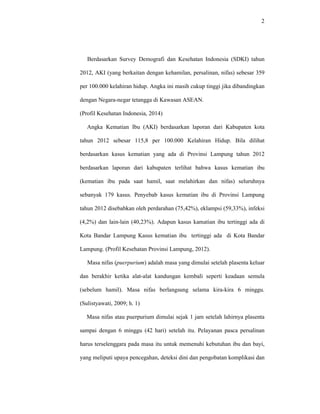 2
Berdasarkan Survey Demografi dan Kesehatan Indonesia (SDKI) tahun
2012, AKI (yang berkaitan dengan kehamilan, persalinan, nifas) sebesar 359
per 100.000 kelahiran hidup. Angka ini masih cukup tinggi jika dibandingkan
dengan Negara-negar tetangga di Kawasan ASEAN.
(Profil Kesehatan Indonesia, 2014)
Angka Kematian Ibu (AKI) berdasarkan laporan dari Kabupaten kota
tahun 2012 sebesar 115,8 per 100.000 Kelahiran Hidup. Bila dilihat
berdasarkan kasus kematian yang ada di Provinsi Lampung tahun 2012
berdasarkan laporan dari kabupaten terlihat bahwa kasus kematian ibu
(kematian ibu pada saat hamil, saat melahirkan dan nifas) seluruhnya
sebanyak 179 kasus. Penyebab kasus kematian ibu di Provinsi Lampung
tahun 2012 disebabkan oleh perdarahan (75,42%), eklampsi (59,33%), infeksi
(4,2%) dan lain-lain (40,23%). Adapun kasus kamatian ibu tertinggi ada di
Kota Bandar Lampung Kasus kematian ibu tertinggi ada di Kota Bandar
Lampung. (Profil Kesehatan Provinsi Lampung, 2012).
Masa nifas (puerpurium) adalah masa yang dimulai setelah plasenta keluar
dan berakhir ketika alat-alat kandungan kembali seperti keadaan semula
(sebelum hamil). Masa nifas berlangsung selama kira-kira 6 minggu.
(Sulistyawati, 2009; h. 1)
Masa nifas atau puerpurium dimulai sejak 1 jam setelah lahirnya plasenta
sampai dengan 6 minggu (42 hari) setelah itu. Pelayanan pasca persalinan
harus terselenggara pada masa itu untuk memenuhi kebutuhan ibu dan bayi,
yang meliputi upaya pencegahan, deteksi dini dan pengobatan komplikasi dan
 