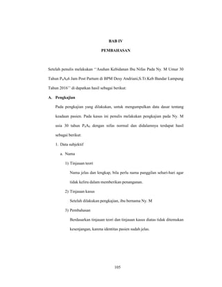 105
BAB IV
PEMBAHASAN
Setelah penulis melakukan ‘‘Asuhan Kebidanan Ibu Nifas Pada Ny. M Umur 30
Tahun P4A06 Jam Post Partum di BPM Desy Andriani,S.Tr.Keb Bandar Lampung
Tahun 2016’’ di dapatkan hasil sebagai berikut:
A. Pengkajian
Pada pengkajian yang dilakukan, untuk mengumpulkan data dasar tentang
keadaan pasien. Pada kasus ini penulis melakukan pengkajian pada Ny. M
usia 30 tahun P4A0 dengan nifas normal dan didalamnya terdapat hasil
sebagai berikut:
1. Data subjektif
a. Nama
1) Tinjauan teori
Nama jelas dan lengkap, bila perlu nama panggilan sehari-hari agar
tidak keliru dalam memberikan penanganan.
2) Tinjauan kasus
Setelah dilakukan pengkajian, ibu bernama Ny. M
3) Pembahasan
Berdasarkan tinjauan teori dan tinjauan kasus diatas tidak ditemukan
kesenjangan, karena identitas pasien sudah jelas.
105
 