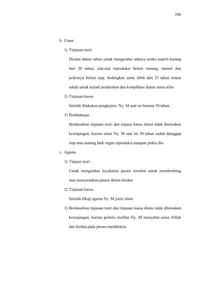 106
b. Umur
1) Tinjauan teori
Dicatat dalam tahun untuk mengetahui adanya resiko seperti kurang
dari 20 tahun, alat-alat reproduksi belum matang, mental dan
psikisnya belum siap. Sedangkan umur lebih dari 35 tahun rentan
sekali untuk terjadi perdarahan dan komplikasi dalam masa nifas.
2) Tinjauan kasus
Setelah dilakukan pengkajian, Ny. M saat ini berusia 30 tahun.
3) Pembahasan
Berdasarkan tinjauan teori dan tinjaun kasus diatas tidak ditemukan
kesenjangan, karena umur Ny. M saat ini 30 tahun sudah dianggap
siap atau matang baik organ reproduksi maupun psikis ibu.
c. Agama
1) Tinjaun teori
Untuk mengetahui keyakinan pasien tersebut untuk membimbing
atau menyarankan pasien dalam berdoa
2) Tinjauan kasus
Setelah dikaji agama Ny. M yaitu islam
3) Berdasarkan tinjauan teori dan tinjauan kasus diatas tidak ditemukan
kesenjangan, karena penulis melihat Ny. M menyebut asma Alllah
dan berdoa pada proses melahirkan.
 