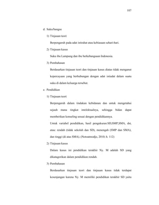 107
d. Suku/bangsa
1) Tinjauan teori
Berpengaruh pada adat istirahat atau kebiasaan sehari-hari.
2) Tinjauan kasus
Suku ibu Lampung dan ibu berkebangsaan Indonesia.
3) Pembahasan
Berdasarkan tinjauan teori dan tinjauan kasus diatas tidak menganut
kepercayaan yang berhubungan dengan adat istiadat dalam suatu
suku di dalam keluarga tersebut.
e. Pendidikan
1) Tinjauan teori
Berpengaruh dalam tindakan kebidanan dan untuk mengetahui
sejauh mana tingkat intelektualnya, sehingga bidan dapat
memberikan konseling sesuai dengan pendidikannya.
Untuk variabel pendidikan, hasil pengukuran:SD,SMP,SMA, dst,
atau: rendah (tidak sekolah dan SD), menengah (SMP dan SMA),
dan tinggi (di atas SMA). (Notoatmodjo, 2010; h. 112)
2) Tinjauan kasus
Dalam kasus ini pendidikan terakhir Ny. M adalah SD yang
dikatagorikan dalam pendidikan rendah.
3) Pembahasan
Berdasarkan tinjauan teori dan tinjauan kasus tidak terdapat
kesenjangan karena Ny. M memiliki pendidikan terakhir SD yaitu
 