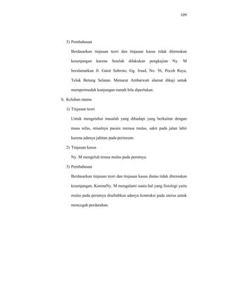 109
3) Pembahasan
Berdasarkan tinjauan teori dan tinjauan kasus tidak ditemukan
kesenjangan karena Setelah dilakukan pengkajian Ny. M
beralamatkan Jl. Gatot Subroto, Gg. Irsad, No. 56, Pecoh Raya,
Teluk Betung Selatan. Menurut Ambarwati alamat dikaji untuk
mempermudah kunjungan rumah bila diperlukan.
h. Keluhan utama
1) Tinjauan teori
Untuk mengetahui masalah yang dihadapi yang berkaitan dengan
masa nifas, misalnya pasien merasa mulas, sakit pada jalan lahir
karena adanya jahitan pada perineum.
2) Tinjauan kasus
Ny. M mengeluh terasa mulas pada perutnya.
3) Pembahasan
Berdasarkan tinjauan teori dan tinjauan kasus diatas tidak ditemukan
kesenjangan, KarenaNy. M mengalami suatu hal yang fisiologi yaitu
mulas pada perutnya disebabkan adanya kontraksi pada uterus untuk
mencegah perdarahan.
 